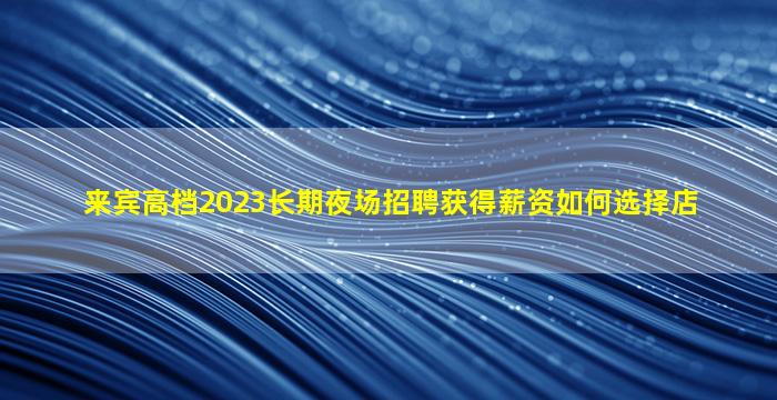 来宾高档2023长期夜场招聘获得薪资如何选择店